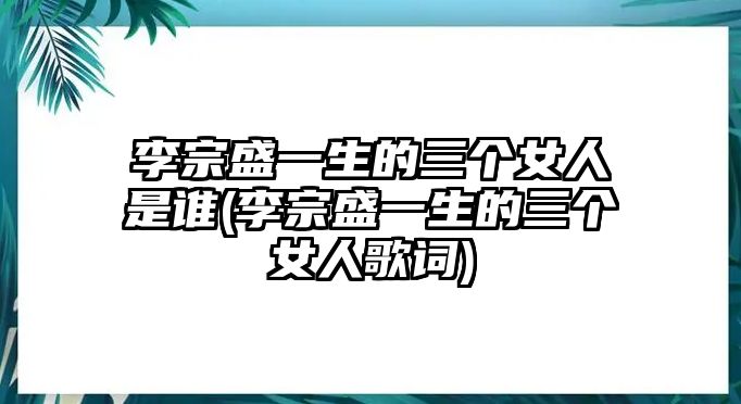 李宗盛一生的三個(gè)女人是誰(shuí)(李宗盛一生的三個(gè)女人歌詞)