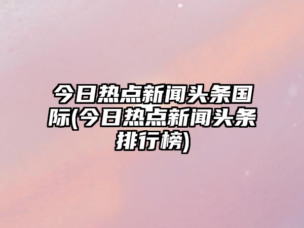 今日熱點(diǎn)新聞頭條國際(今日熱點(diǎn)新聞頭條排行榜)