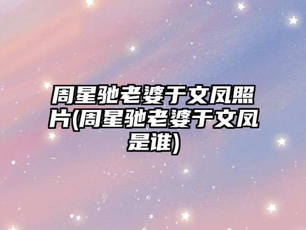 周星馳老婆于文鳳照片(周星馳老婆于文鳳是誰(shuí))