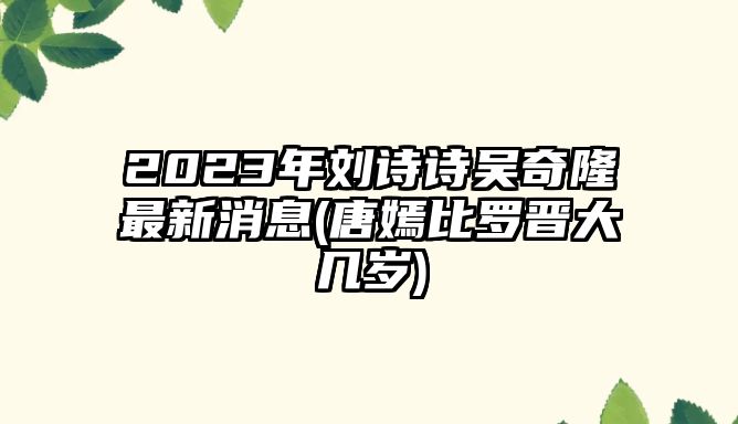 2023年劉詩(shī)詩(shī)吳奇隆最新消息(唐嫣比羅晉大幾歲)