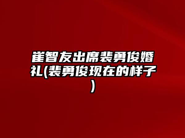 崔智友出席裴勇俊婚禮(裴勇俊現在的樣子)