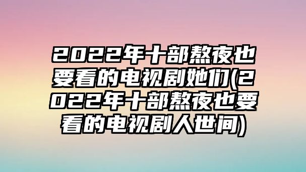 2022年十部熬夜也要看的電視劇她們(2022年十部熬夜也要看的電視劇人世間)