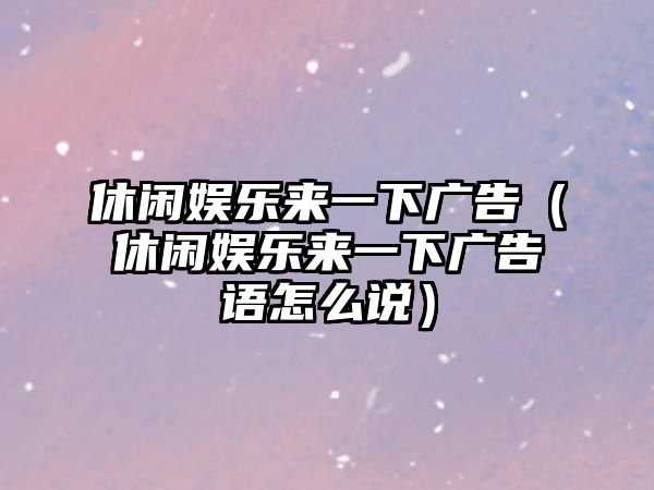 休閑娛樂(lè )來(lái)一下廣告（休閑娛樂(lè )來(lái)一下廣告語(yǔ)怎么說(shuō)）