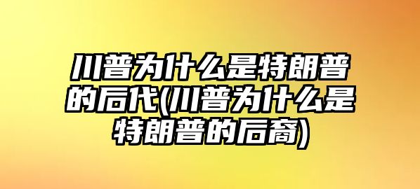 川普為什么是特朗普的后代(川普為什么是特朗普的后裔)