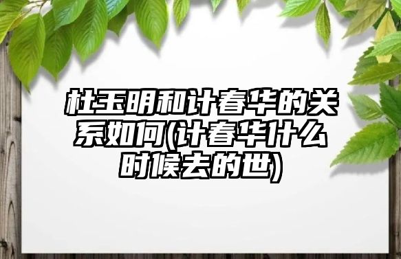 杜玉明和計春華的關(guān)系如何(計春華什么時(shí)候去的世)