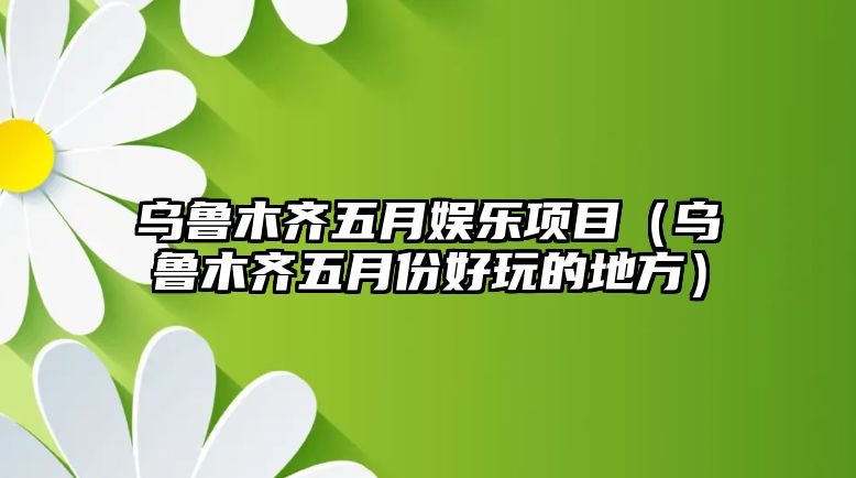 烏魯木齊五月娛樂(lè )項目（烏魯木齊五月份好玩的地方）