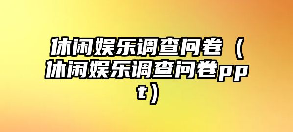 休閑娛樂(lè )調查問(wèn)卷（休閑娛樂(lè )調查問(wèn)卷ppt）