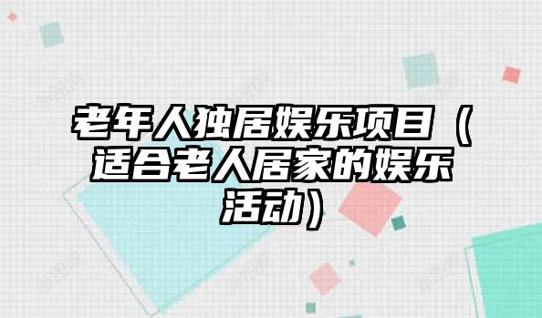 老年人獨居娛樂(lè )項目（適合老人居家的娛樂(lè )活動(dòng)）