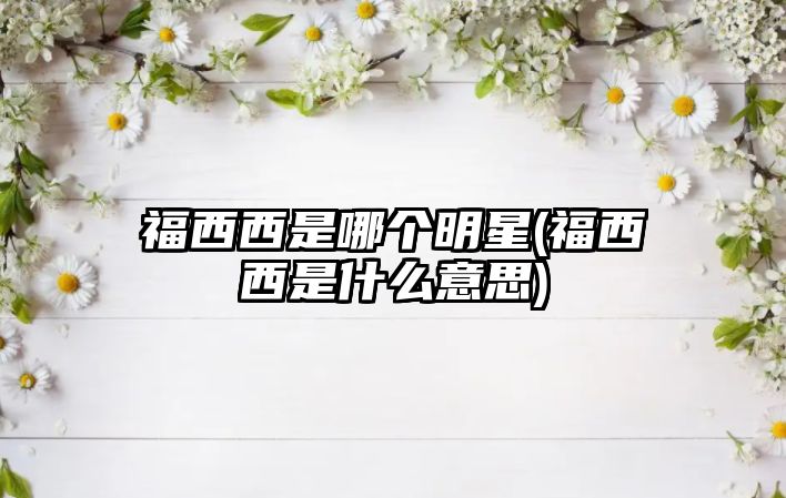 福西西是哪個(gè)明星(福西西是什么意思)