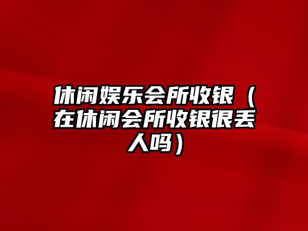 休閑娛樂(lè )會(huì )所收銀（在休閑會(huì )所收銀很丟人嗎）