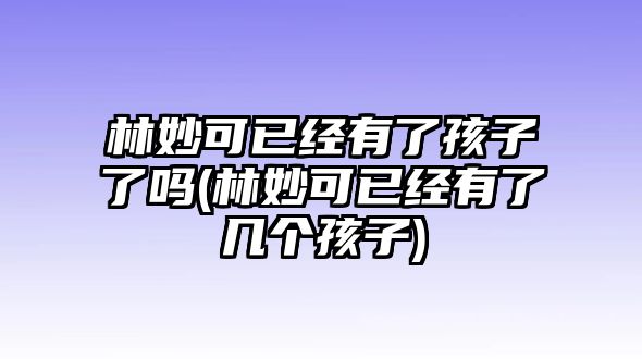 林妙可已經(jīng)有了孩子了嗎(林妙可已經(jīng)有了幾個(gè)孩子)