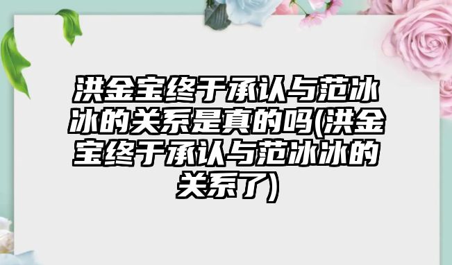 洪金寶終于承認與范冰冰的關(guān)系是真的嗎(洪金寶終于承認與范冰冰的關(guān)系了)