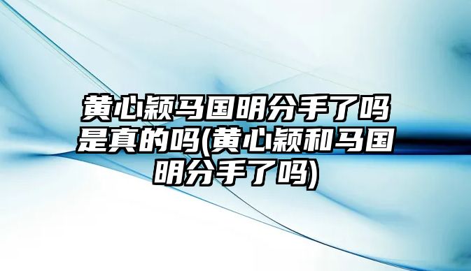 黃心穎馬國明分手了嗎是真的嗎(黃心穎和馬國明分手了嗎)