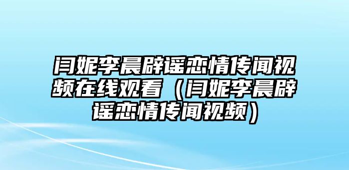 閆妮李晨辟謠戀情傳聞視頻在線(xiàn)觀(guān)看（閆妮李晨辟謠戀情傳聞視頻）