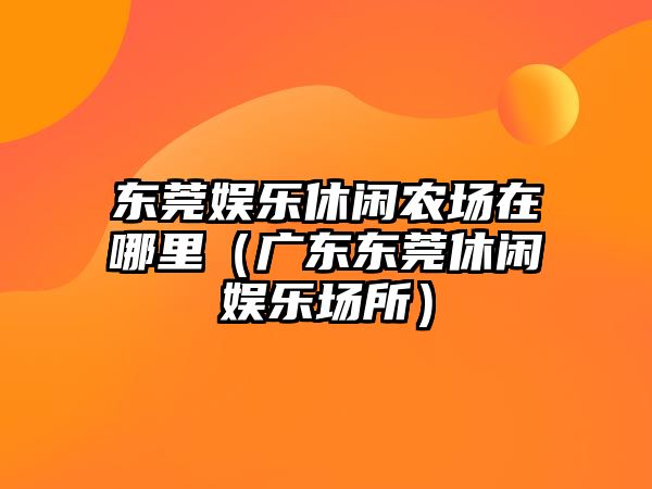 東莞娛樂(lè )休閑農場(chǎng)在哪里（廣東東莞休閑娛樂(lè )場(chǎng)所）