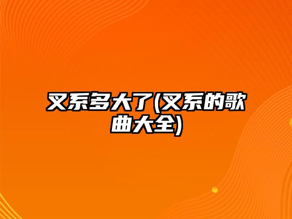 叉系多大了(叉系的歌曲大全)