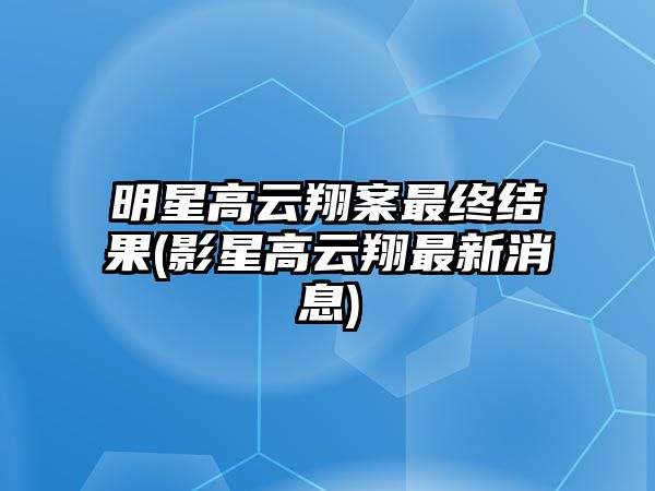 明星高云翔案最終結果(影星高云翔最新消息)