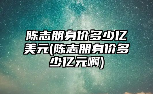 陳志朋身價(jià)多少億美元(陳志朋身價(jià)多少億元啊)