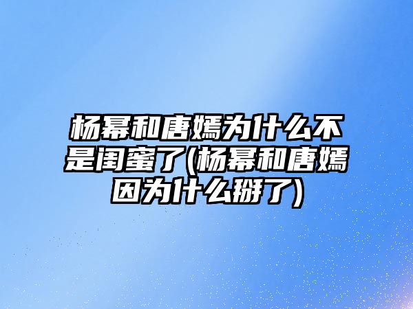 楊冪和唐嫣為什么不是閨蜜了(楊冪和唐嫣因為什么掰了)