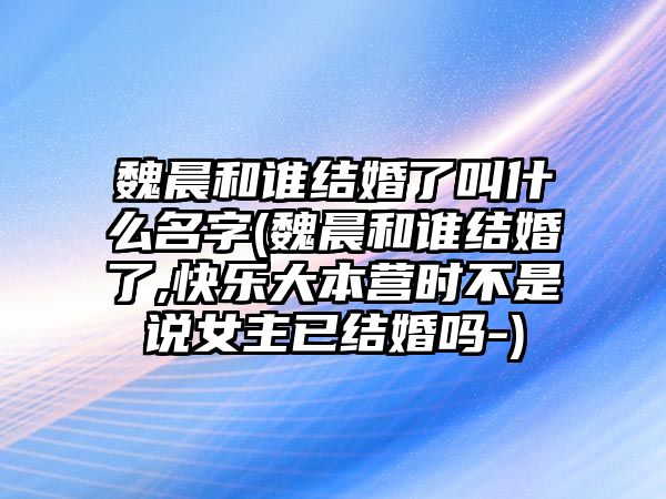 魏晨和誰(shuí)結婚了叫什么名字(魏晨和誰(shuí)結婚了,快樂(lè )大本營(yíng)時(shí)不是說(shuō)女主已結婚嗎-)