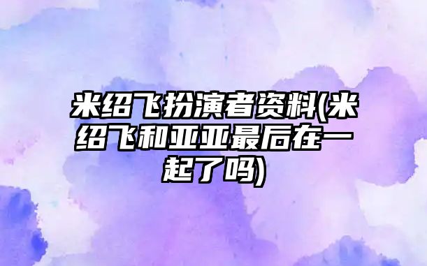 米紹飛扮演者資料(米紹飛和亞亞最后在一起了嗎)