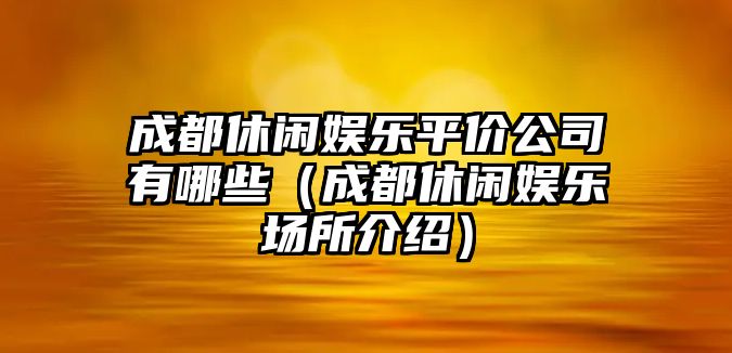 成都休閑娛樂(lè )平價(jià)公司有哪些（成都休閑娛樂(lè )場(chǎng)所介紹）