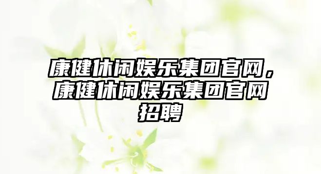 康健休閑娛樂(lè )集團官網(wǎng)，康健休閑娛樂(lè )集團官網(wǎng)招聘