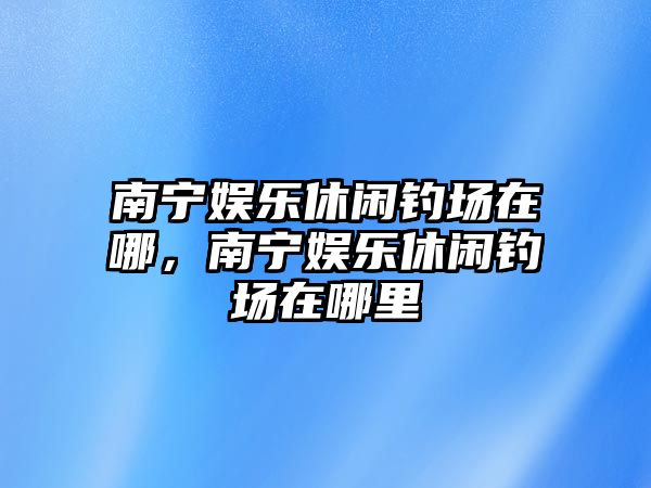 南寧娛樂(lè )休閑釣場(chǎng)在哪，南寧娛樂(lè )休閑釣場(chǎng)在哪里