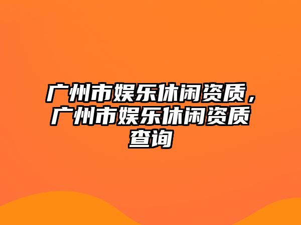 廣州市娛樂(lè )休閑資質(zhì)，廣州市娛樂(lè )休閑資質(zhì)查詢(xún)