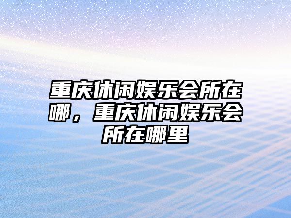 重慶休閑娛樂(lè )會(huì )所在哪，重慶休閑娛樂(lè )會(huì )所在哪里