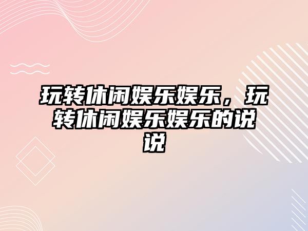 玩轉休閑娛樂(lè )娛樂(lè )，玩轉休閑娛樂(lè )娛樂(lè )的說(shuō)說(shuō)