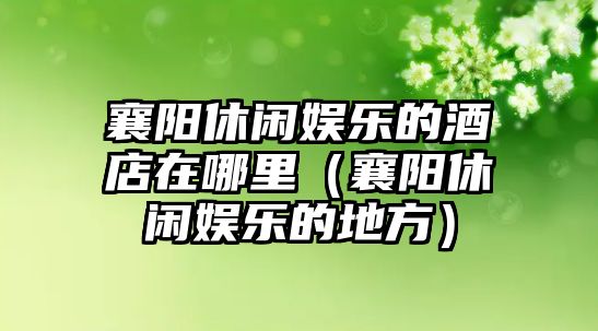 襄陽(yáng)休閑娛樂(lè )的酒店在哪里（襄陽(yáng)休閑娛樂(lè )的地方）