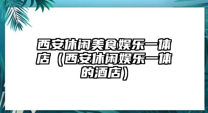 西安休閑美食娛樂(lè )一體店（西安休閑娛樂(lè )一體的酒店）