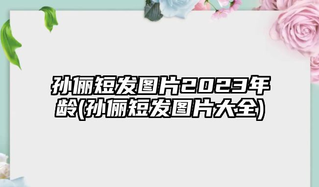 孫儷短發(fā)圖片2023年齡(孫儷短發(fā)圖片大全)