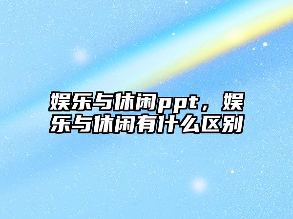 娛樂(lè )與休閑ppt，娛樂(lè )與休閑有什么區別