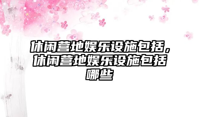 休閑營(yíng)地娛樂(lè )設施包括，休閑營(yíng)地娛樂(lè )設施包括哪些