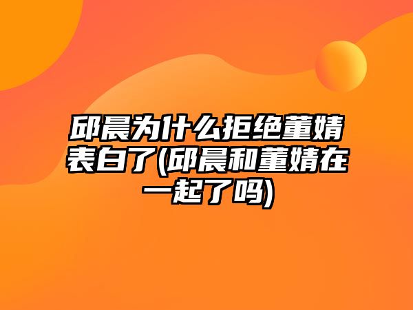 邱晨為什么拒絕董婧表白了(邱晨和董婧在一起了嗎)