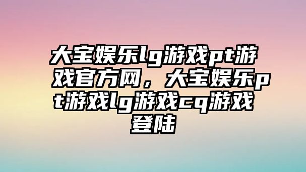 大寶娛樂(lè )lg游戲pt游戲官方網(wǎng)，大寶娛樂(lè )pt游戲lg游戲cq游戲登陸