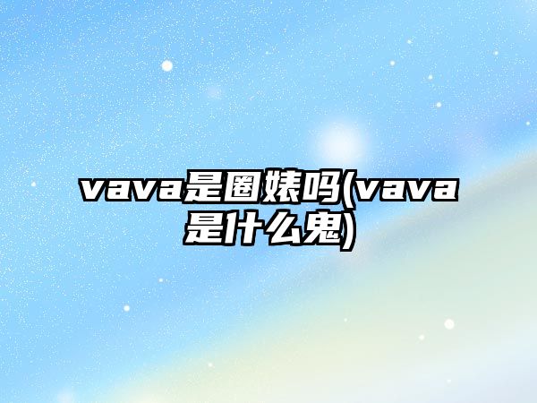 vava是圈婊嗎(vava是什么鬼)