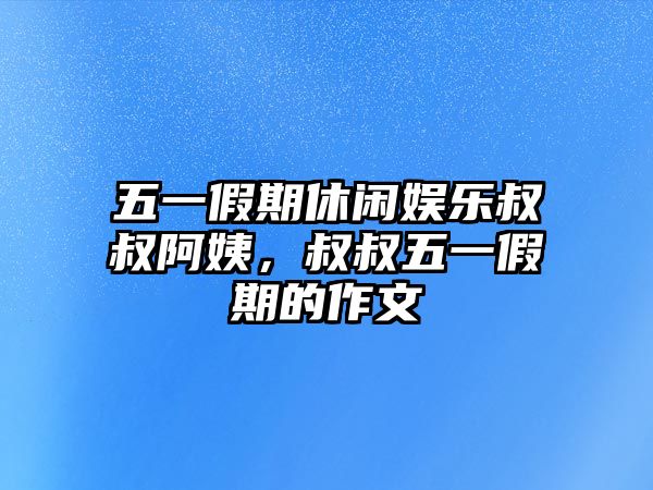 五一假期休閑娛樂(lè )叔叔阿姨，叔叔五一假期的作文