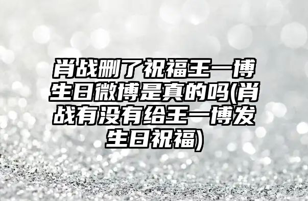 肖戰刪了祝福王一博生日微博是真的嗎(肖戰有沒(méi)有給王一博發(fā)生日祝福)