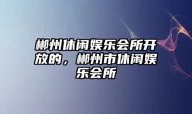 郴州休閑娛樂(lè )會(huì )所開(kāi)放的，郴州市休閑娛樂(lè )會(huì )所