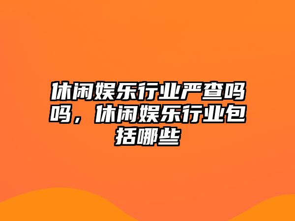 休閑娛樂(lè )行業(yè)嚴查嗎嗎，休閑娛樂(lè )行業(yè)包括哪些