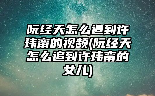 阮經(jīng)天怎么追到許瑋甯的視頻(阮經(jīng)天怎么追到許瑋甯的女兒)