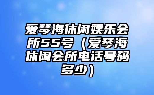 愛(ài)琴海休閑娛樂(lè )會(huì )所55號（愛(ài)琴海休閑會(huì )所電話(huà)號碼多少）