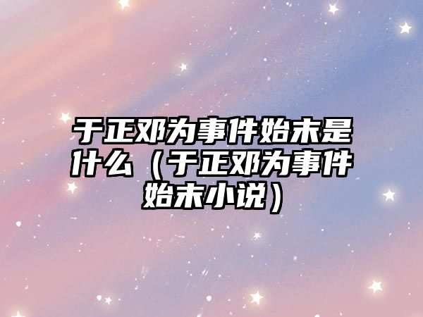 于正鄧為事件始末是什么（于正鄧為事件始末小說(shuō)）