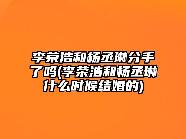 李榮浩和楊丞琳分手了嗎(李榮浩和楊丞琳什么時(shí)候結婚的)