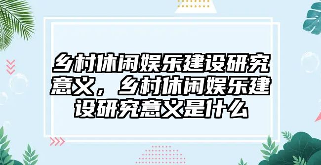 鄉村休閑娛樂(lè )建設研究意義，鄉村休閑娛樂(lè )建設研究意義是什么