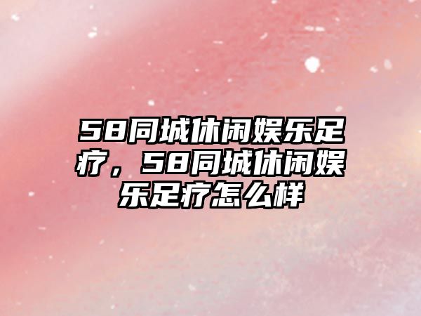 58同城休閑娛樂(lè )足療，58同城休閑娛樂(lè )足療怎么樣