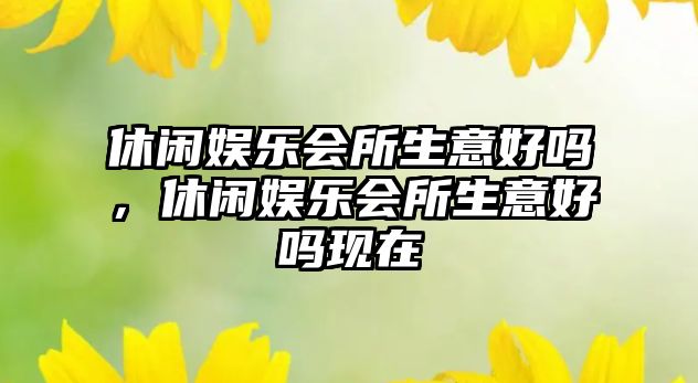 休閑娛樂(lè )會(huì )所生意好嗎，休閑娛樂(lè )會(huì )所生意好嗎現在